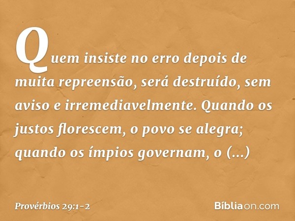 Quem insiste no erro
depois de muita repreensão,
será destruído, sem aviso
e irremediavelmente. Quando os justos florescem,
o povo se alegra;
quando os ímpios g