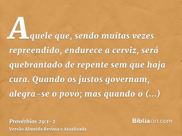 Aquele que, sendo muitas vezes repreendido, endurece a cerviz, será quebrantado de repente sem que haja cura.Quando os justos governam, alegra-se o povo; mas qu