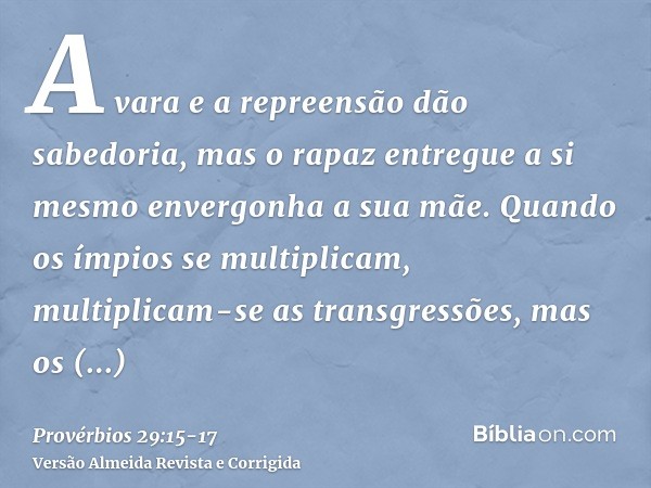 A vara e a repreensão dão sabedoria, mas o rapaz entregue a si mesmo envergonha a sua mãe.Quando os ímpios se multiplicam, multiplicam-se as transgressões, mas