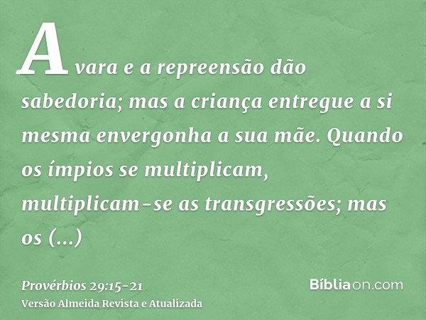 A vara e a repreensão dão sabedoria; mas a criança entregue a si mesma envergonha a sua mãe.Quando os ímpios se multiplicam, multiplicam-se as transgressões; ma