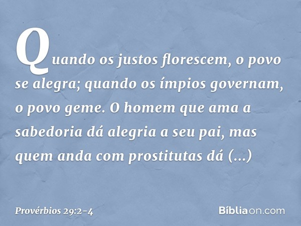 Quando os justos florescem,
o povo se alegra;
quando os ímpios governam,
o povo geme. O homem que ama a sabedoria
dá alegria a seu pai,
mas quem anda com prosti