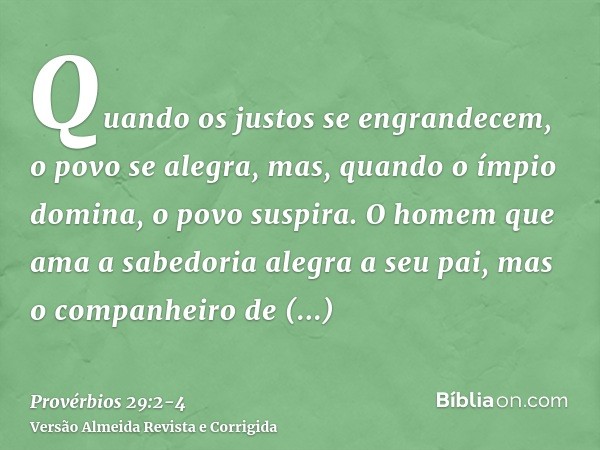 Quando os justos se engrandecem, o povo se alegra, mas, quando o ímpio domina, o povo suspira.O homem que ama a sabedoria alegra a seu pai, mas o companheiro de