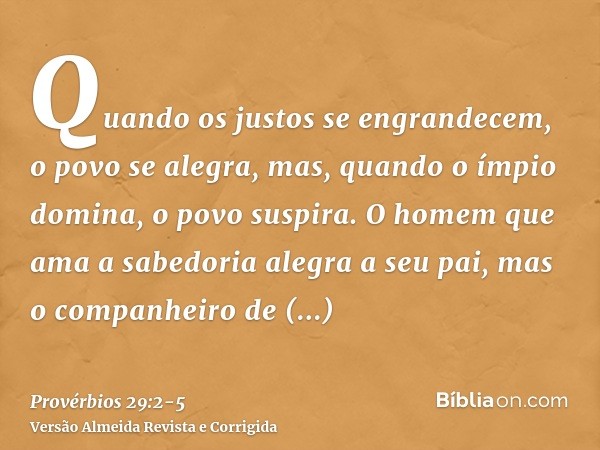 Quando os justos se engrandecem, o povo se alegra, mas, quando o ímpio domina, o povo suspira.O homem que ama a sabedoria alegra a seu pai, mas o companheiro de