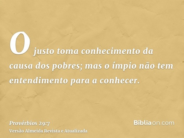 O justo toma conhecimento da causa dos pobres; mas o ímpio não tem entendimento para a conhecer.