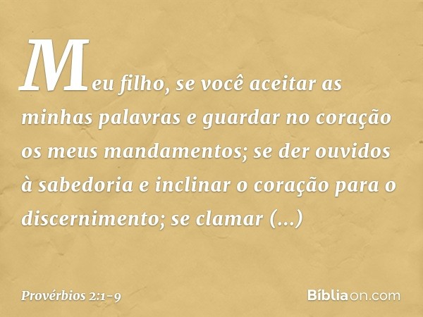 Meu filho, se você aceitar
as minhas palavras
e guardar no coração
os meus mandamentos; se der ouvidos à sabedoria
e inclinar o coração para o discernimento; se