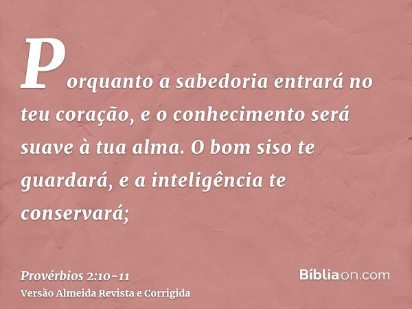 Porquanto a sabedoria entrará no teu coração, e o conhecimento será suave à tua alma.O bom siso te guardará, e a inteligência te conservará;