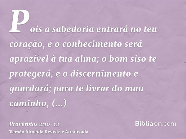 Pois a sabedoria entrará no teu coração, e o conhecimento será aprazível à tua alma;o bom siso te protegerá, e o discernimento e guardará;para te livrar do mau 