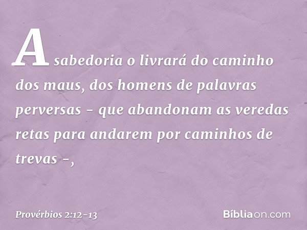 A sabedoria o livrará
do caminho dos maus,
dos homens de palavras perversas - que abandonam as veredas retas
para andarem por caminhos de trevas -, -- Provérbio