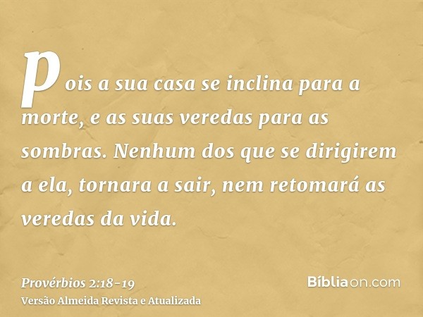 pois a sua casa se inclina para a morte, e as suas veredas para as sombras.Nenhum dos que se dirigirem a ela, tornara a sair, nem retomará as veredas da vida.