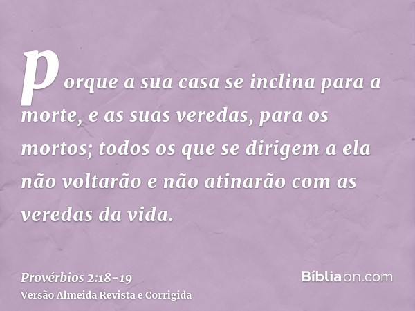 porque a sua casa se inclina para a morte, e as suas veredas, para os mortos;todos os que se dirigem a ela não voltarão e não atinarão com as veredas da vida.