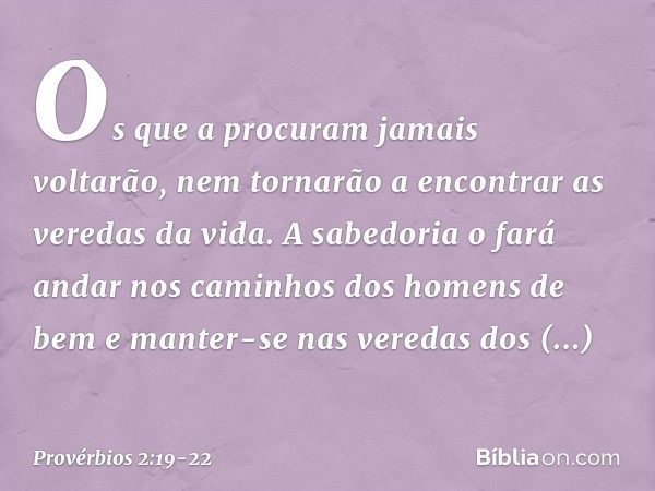 Os que a procuram jamais voltarão,
nem tornarão a encontrar
as veredas da vida. A sabedoria o fará andar nos caminhos
dos homens de bem
e manter-se nas veredas 