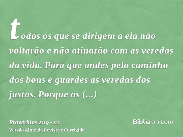 todos os que se dirigem a ela não voltarão e não atinarão com as veredas da vida.Para que andes pelo caminho dos bons e guardes as veredas dos justos.Porque os 