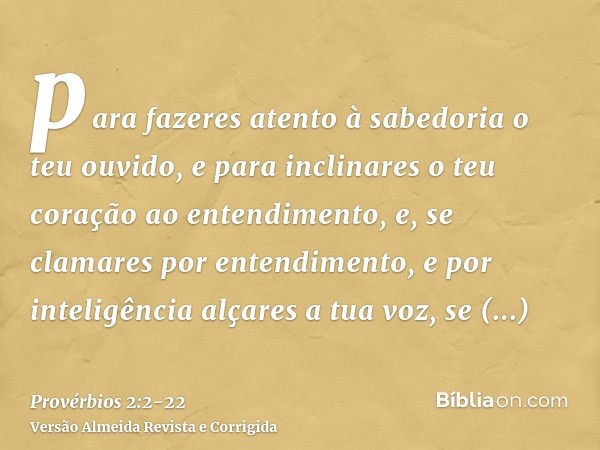 para fazeres atento à sabedoria o teu ouvido, e para inclinares o teu coração ao entendimento,e, se clamares por entendimento, e por inteligência alçares a tua 