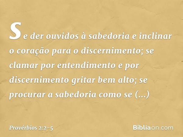 se der ouvidos à sabedoria
e inclinar o coração para o discernimento; se clamar por entendimento
e por discernimento gritar bem alto; se procurar a sabedoria
co