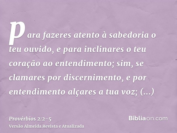 para fazeres atento à sabedoria o teu ouvido, e para inclinares o teu coração ao entendimento;sim, se clamares por discernimento, e por entendimento alçares a t