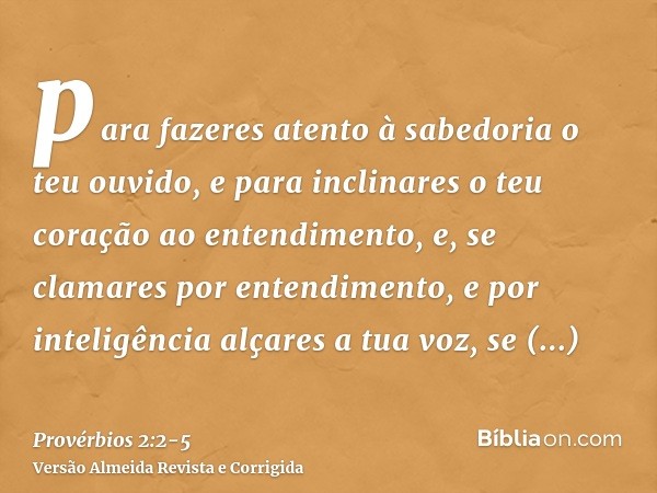 para fazeres atento à sabedoria o teu ouvido, e para inclinares o teu coração ao entendimento,e, se clamares por entendimento, e por inteligência alçares a tua 