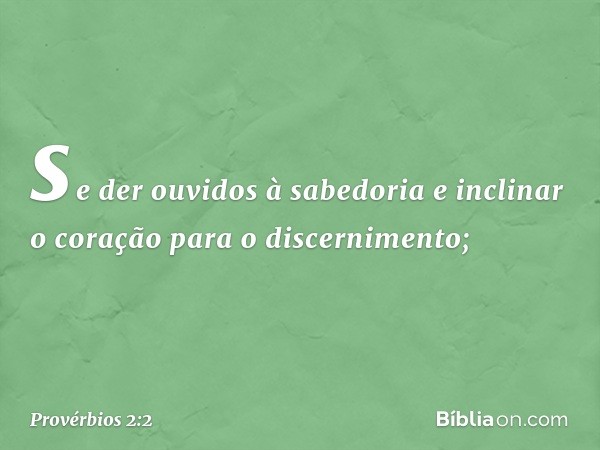 se der ouvidos à sabedoria
e inclinar o coração para o discernimento; -- Provérbios 2:2