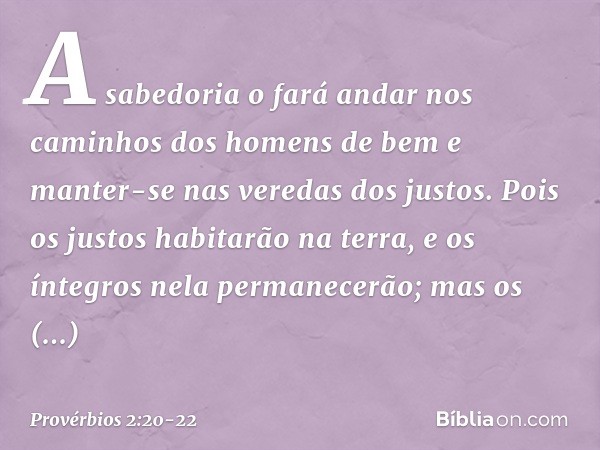 A sabedoria o fará andar nos caminhos
dos homens de bem
e manter-se nas veredas dos justos. Pois os justos habitarão na terra,
e os íntegros nela permanecerão; 