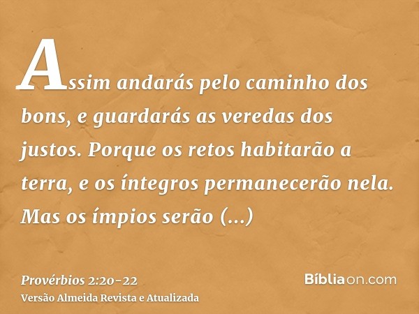 Assim andarás pelo caminho dos bons, e guardarás as veredas dos justos.Porque os retos habitarão a terra, e os íntegros permanecerão nela.Mas os ímpios serão ex