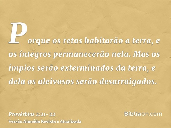 Porque os retos habitarão a terra, e os íntegros permanecerão nela.Mas os ímpios serão exterminados da terra, e dela os aleivosos serão desarraigados.