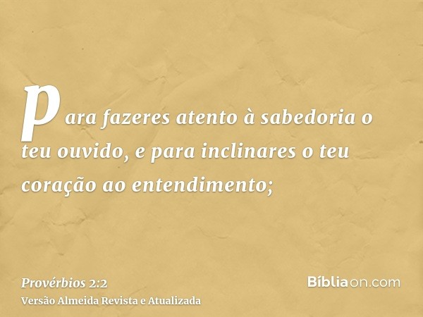 para fazeres atento à sabedoria o teu ouvido, e para inclinares o teu coração ao entendimento;