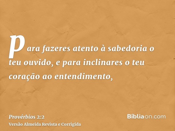 para fazeres atento à sabedoria o teu ouvido, e para inclinares o teu coração ao entendimento,