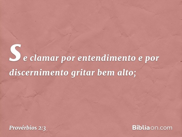 se clamar por entendimento
e por discernimento gritar bem alto; -- Provérbios 2:3