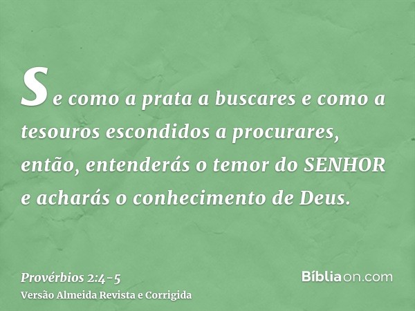 se como a prata a buscares e como a tesouros escondidos a procurares,então, entenderás o temor do SENHOR e acharás o conhecimento de Deus.