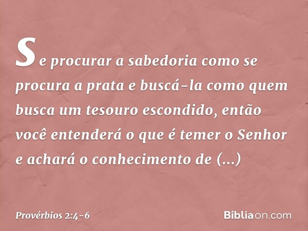 se procurar a sabedoria
como se procura a prata
e buscá-la como quem busca
um tesouro escondido, então você entenderá
o que é temer o Senhor
e achará o conhecim