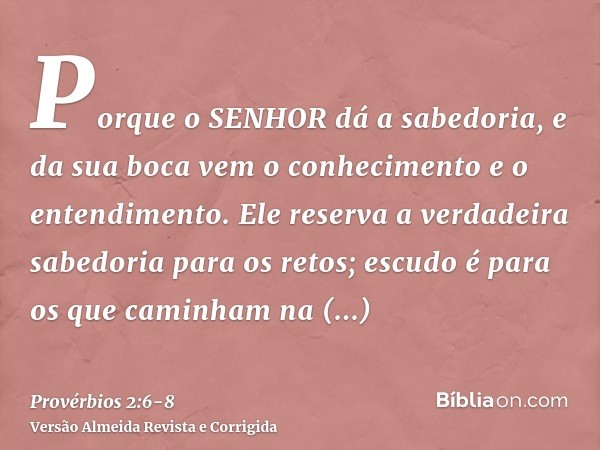 Porque o SENHOR dá a sabedoria, e da sua boca vem o conhecimento e o entendimento.Ele reserva a verdadeira sabedoria para os retos; escudo é para os que caminha