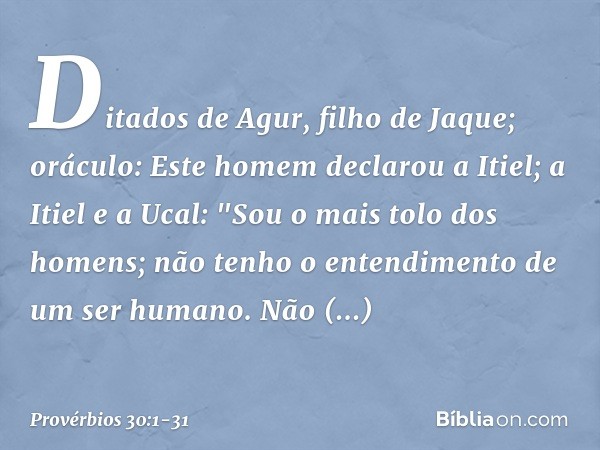 Ditados de Agur, filho de Jaque; oráculo:
Este homem declarou a Itiel;
a Itiel e a Ucal: "Sou o mais tolo dos homens;
não tenho o entendimento
de um ser humano.