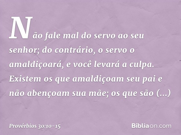 "Não fale mal do servo ao seu senhor;
do contrário, o servo o amaldiçoará,
e você levará a culpa. "Existem os que amaldiçoam seu pai
e não abençoam sua mãe; os 