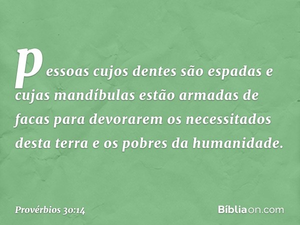 pessoas cujos dentes são espadas
e cujas mandíbulas
estão armadas de facas
para devorarem os necessitados desta terra
e os pobres da humanidade. -- Provérbios 3