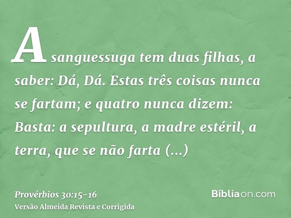 A sanguessuga tem duas filhas, a saber: Dá, Dá. Estas três coisas nunca se fartam; e quatro nunca dizem: Basta:a sepultura, a madre estéril, a terra, que se não