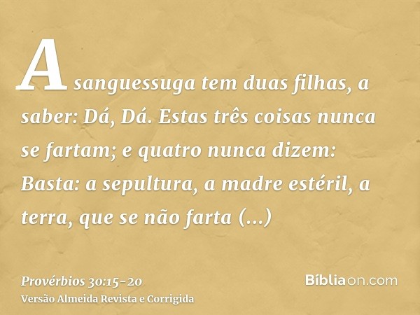 A sanguessuga tem duas filhas, a saber: Dá, Dá. Estas três coisas nunca se fartam; e quatro nunca dizem: Basta:a sepultura, a madre estéril, a terra, que se não