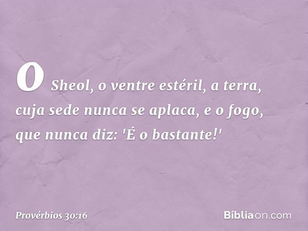 o Sheol, o ventre estéril,
a terra, cuja sede nunca se aplaca,
e o fogo, que nunca diz: 'É o bastante!' -- Provérbios 30:16