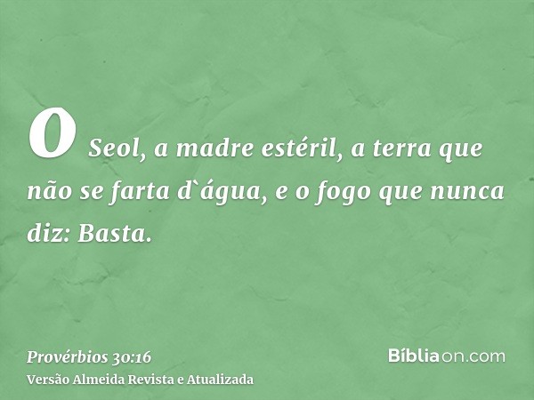 o Seol, a madre estéril, a terra que não se farta d`água, e o fogo que nunca diz: Basta.