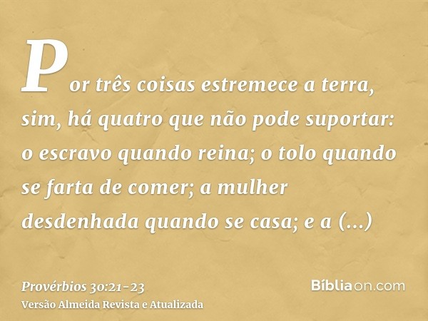 Por três coisas estremece a terra, sim, há quatro que não pode suportar:o escravo quando reina; o tolo quando se farta de comer;a mulher desdenhada quando se ca