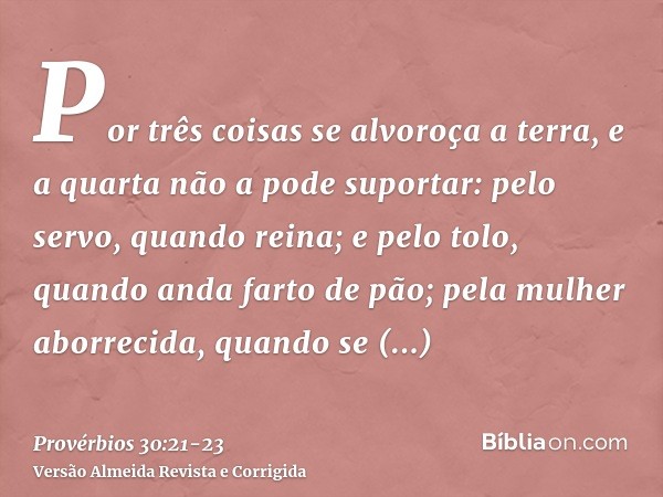 Por três coisas se alvoroça a terra, e a quarta não a pode suportar:pelo servo, quando reina; e pelo tolo, quando anda farto de pão;pela mulher aborrecida, quan