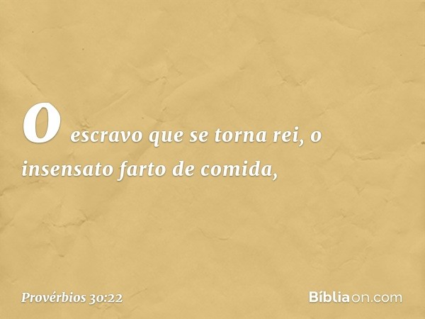 o escravo que se torna rei,
o insensato farto de comida, -- Provérbios 30:22