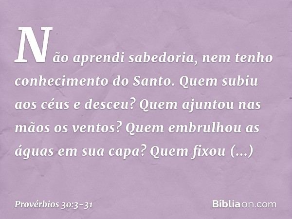 Não aprendi sabedoria,
nem tenho conhecimento do Santo. Quem subiu aos céus e desceu?
Quem ajuntou nas mãos os ventos?
Quem embrulhou as águas em sua capa?
Quem
