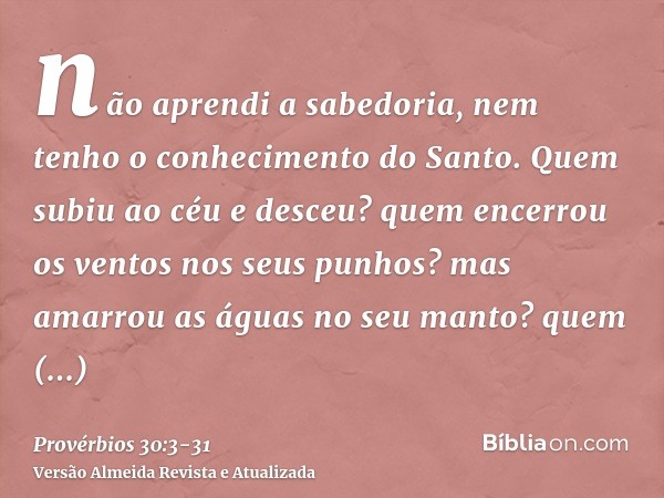 não aprendi a sabedoria, nem tenho o conhecimento do Santo.Quem subiu ao céu e desceu? quem encerrou os ventos nos seus punhos? mas amarrou as águas no seu mant