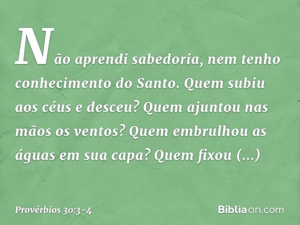 Não aprendi sabedoria,
nem tenho conhecimento do Santo. Quem subiu aos céus e desceu?
Quem ajuntou nas mãos os ventos?
Quem embrulhou as águas em sua capa?
Quem