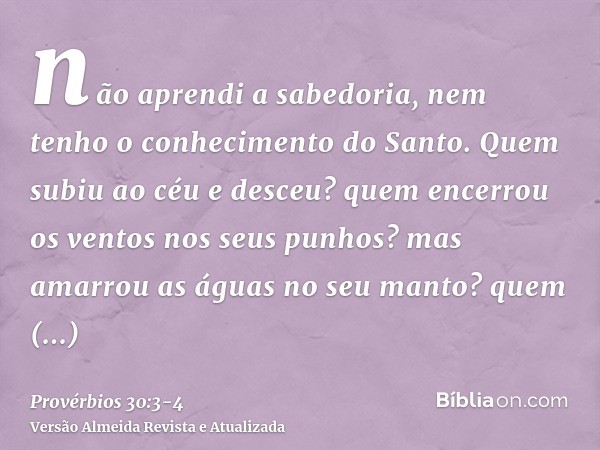 não aprendi a sabedoria, nem tenho o conhecimento do Santo.Quem subiu ao céu e desceu? quem encerrou os ventos nos seus punhos? mas amarrou as águas no seu mant