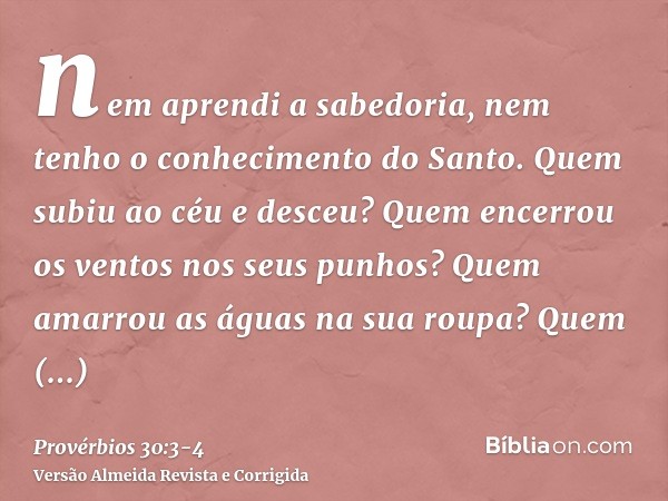 nem aprendi a sabedoria, nem tenho o conhecimento do Santo.Quem subiu ao céu e desceu? Quem encerrou os ventos nos seus punhos? Quem amarrou as águas na sua rou
