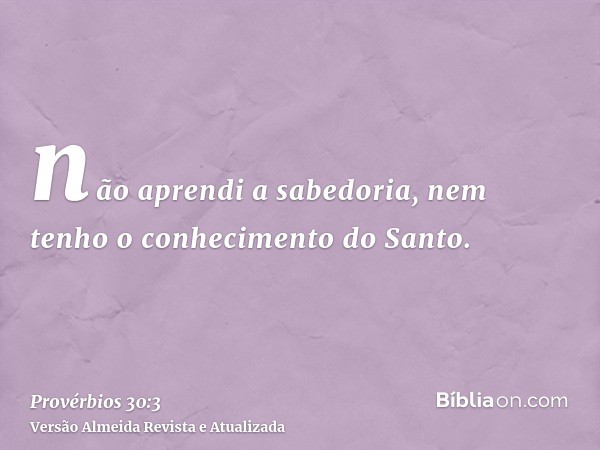 não aprendi a sabedoria, nem tenho o conhecimento do Santo.