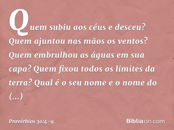Quem subiu aos céus e desceu?
Quem ajuntou nas mãos os ventos?
Quem embrulhou as águas em sua capa?
Quem fixou todos os limites da terra?
Qual é o seu nome
e o 