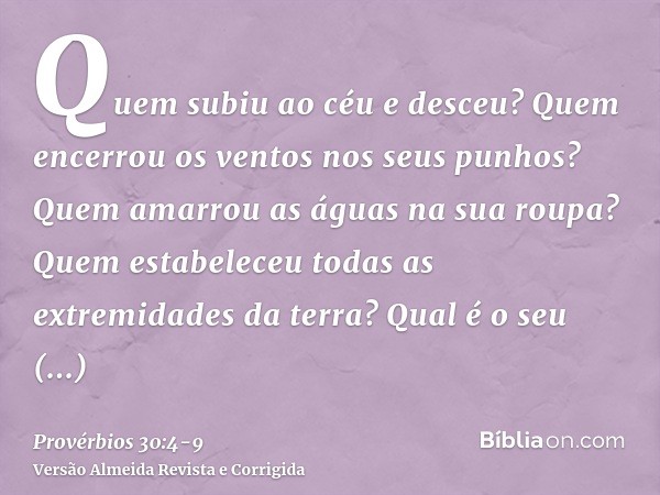 Quem subiu ao céu e desceu? Quem encerrou os ventos nos seus punhos? Quem amarrou as águas na sua roupa? Quem estabeleceu todas as extremidades da terra? Qual é