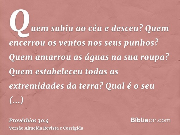 Quem subiu ao céu e desceu? Quem encerrou os ventos nos seus punhos? Quem amarrou as águas na sua roupa? Quem estabeleceu todas as extremidades da terra? Qual é