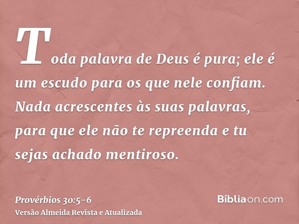 Toda palavra de Deus é pura; ele é um escudo para os que nele confiam.Nada acrescentes às suas palavras, para que ele não te repreenda e tu sejas achado mentiro